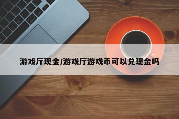 游戏厅现金/游戏厅游戏币可以兑现金吗
