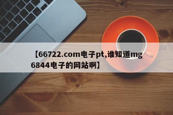 【66722.com电子pt,谁知道mg6844电子的网站啊】