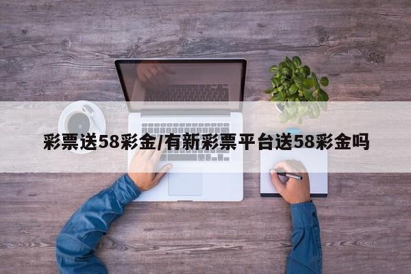 彩票送58彩金/有新彩票平台送58彩金吗